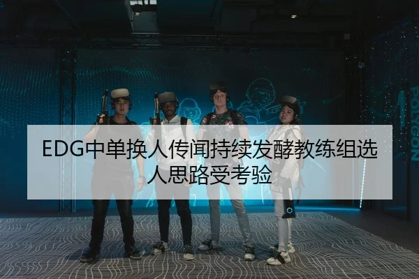 EDG中单换人传闻持续发酵教练组选人思路受考验 | QIUSUSPORTS