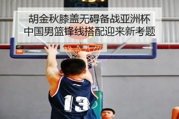 胡金秋膝盖无碍备战亚洲杯 中国男篮锋线搭配迎来新考题(QIUSUSPORTS)